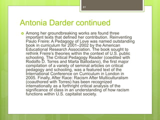 Antonia Darder continued
 Among her groundbreaking works are found three
important texts that defined her contribution. Reinventing
Paulo Freire: A Pedagogy of Love was named outstanding
book in curriculum for 2001–2002 by the American
Educational Research Association. The book sought to
rethink Freire’s theories within the context of U.S. public
schooling. The Critical Pedagogy Reader (coedited with
Rodolfo D. Torres and Marta Baltodano), the first major
compilation of a variety of seminal articles on critical
pedagogy and schooling, was a featured text of the
International Conference on Curriculum in London in
2005. Finally, After Race: Racism After Multiculturalism
(coauthored with Torres) has been recognized
internationally as a forthright critical analysis of the
significance of class in an understanding of how racism
functions within U.S. capitalist society.
81
 