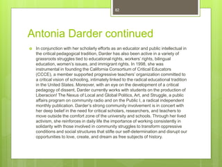 Antonia Darder continued
 In conjunction with her scholarly efforts as an educator and public intellectual in
the critical pedagogical tradition, Darder has also been active in a variety of
grassroots struggles tied to educational rights, workers’ rights, bilingual
education, women’s issues, and immigrant rights. In 1998, she was
instrumental in founding the California Consortium of Critical Educators
(CCCE), a member supported progressive teachers’ organization committed to
a critical vision of schooling, intimately linked to the radical educational tradition
in the United States. Moreover, with an eye on the development of a critical
pedagogy of dissent, Darder currently works with students on the production of
Liberacion! The Nexus of Local and Global Politics, Art, and Struggle, a public
affairs program on community radio and on the Public I, a radical independent
monthly publication. Darder’s strong community involvement is in concert with
her deep belief in the need for critical scholars, researchers, and teachers to
move outside the comfort zone of the university and schools. Through her lived
activism, she reinforces in daily life the importance of working consistently in
solidarity with those involved in community struggles to transform oppressive
conditions and social structures that stifle our self-determination and disrupt our
opportunities to love, create, and dream as free subjects of history.
82
 