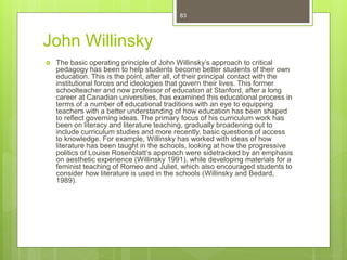 John Willinsky
 The basic operating principle of John Willinsky’s approach to critical
pedagogy has been to help students become better students of their own
education. This is the point, after all, of their principal contact with the
institutional forces and ideologies that govern their lives. This former
schoolteacher and now professor of education at Stanford, after a long
career at Canadian universities, has examined this educational process in
terms of a number of educational traditions with an eye to equipping
teachers with a better understanding of how education has been shaped
to reflect governing ideas. The primary focus of his curriculum work has
been on literacy and literature teaching, gradually broadening out to
include curriculum studies and more recently, basic questions of access
to knowledge. For example, Willinsky has worked with ideas of how
literature has been taught in the schools, looking at how the progressive
politics of Louise Rosenblatt’s approach were sidetracked by an emphasis
on aesthetic experience (Willinsky 1991), while developing materials for a
feminist teaching of Romeo and Juliet, which also encouraged students to
consider how literature is used in the schools (Willinsky and Bedard,
1989).
83
 