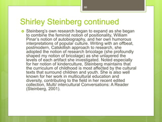 Shirley Steinberg continued
 Steinberg’s own research began to expand as she began
to combine the feminist notion of positionality, William
Pinar’s notion of autobiography, and her own humorous
interpretations of popular culture. Writing with an offbeat,
postmodern, Catskillish approach to research, she
adopted the notion of research bricolage (she profoundly
shaped my notion of bricolage) as she unlayered the
levels of each artifact she investigated. Noted especially
for her notion of kinderculture, Steinberg maintains that
the curriculum of childhood is most affected by the cultural
texts that surround children and youth. She is also well
known for her work in multicultural education and
diversity, contributing to the field in her recent edited
collection, Multi/ intercultural Conversations: A Reader
(Steinberg, 2001).
86
 