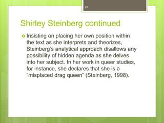 Shirley Steinberg continued
 Insisting on placing her own position within
the text as she interprets and theorizes,
Steinberg’s analytical approach disallows any
possibility of hidden agenda as she delves
into her subject. In her work in queer studies,
for instance, she declares that she is a
“misplaced drag queen” (Steinberg, 1998).
87
 