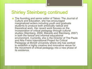 Shirley Steinberg continued
 The founding and senior editor of Taboo: The Journal of
Culture and Education, she has encouraged
marginalized writers including youth and graduate
students to produce both artistically radical and
theoretical work. Her recent work focuses on the
incorporation of critical pedagogy through cultural
studies (Steinberg, 2004; Macedo and Steinberg, 2007)
in both the formal and informal educational
environment. Currently, she is the Director of The Paulo
and Nita Freire International Project for Critical
Pedagogy at McGill University where she has worked
to establish a highly creative and innovative venue for
the movement of critical pedagogy into a new phase of
its existence.
88
 