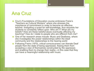 Ana Cruz
 Cruz’s Foundations of Education course embraces Freire’s
“Teachers as Cultural Workers” where she stresses the
importance of commitment in order to become an effective
teacher. Instigating a quest for self-knowledge, Ana requests her
students to constantly reflect upon: Who am I? What are my
beliefs? How are these beliefs/values eventually affecting my
teaching? How do I relate to people who are different from me?
 One of her research areas include: Music and Deafness, where
she investigates the power relationships within the Deaf
community and the relationships to the hearing world
 Following Freire (1970), critical consciousness can liberate Deaf
people from the state of being oppressed, freeing them from
accepting a view of themselves constructed by the oppressor,
and enabling them to change their reality—in this case that they
can have a meaningful relationship with music.
89
 