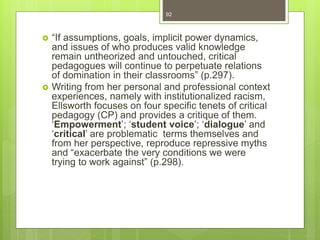  “If assumptions, goals, implicit power dynamics,
and issues of who produces valid knowledge
remain untheorized and untouched, critical
pedagogues will continue to perpetuate relations
of domination in their classrooms” (p.297).
 Writing from her personal and professional context
experiences, namely with institutionalized racism,
Ellsworth focuses on four specific tenets of critical
pedagogy (CP) and provides a critique of them.
‘Empowerment’; ‘student voice’; ‘dialogue’ and
‘critical’ are problematic terms themselves and
from her perspective, reproduce repressive myths
and “exacerbate the very conditions we were
trying to work against” (p.298).
92
 