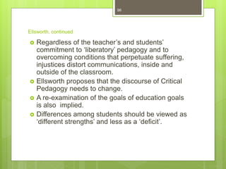 Ellsworth, continued
 Regardless of the teacher’s and students’
commitment to ‘liberatory’ pedagogy and to
overcoming conditions that perpetuate suffering,
injustices distort communications, inside and
outside of the classroom.
 Ellsworth proposes that the discourse of Critical
Pedagogy needs to change.
 A re-examination of the goals of education goals
is also implied.
 Differences among students should be viewed as
‘different strengths’ and less as a ‘deficit’.
96
 