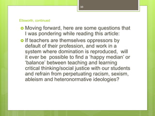 Ellsworth, continued
 Moving forward, here are some questions that
I was pondering while reading this article:
 If teachers are themselves oppressors by
default of their profession, and work in a
system where domination is reproduced, will
it ever be possible to find a ‘happy median’ or
‘balance’ between teaching and learning
critical thinking/social justice with our students
and refrain from perpetuating racism, sexism,
ableism and heteronormative ideologies?
98
 