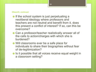 Ellsworth, continued
 If the school system is just perpetuating a
neoliberal ideology where professors and
teachers are not neutral and benefit from it, does
this present a conflict of interest? If so, can this be
overcome?
 Can a professor/teacher realistically answer all of
the calls to action/charges with which she is
burdened?
 Will classrooms ever be a safe place for
individuals to share their biographies without fear
of de-legitimization?
 Is it possible that all voices receive equal weight in
a classroom setting?
99
 
