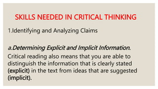 SKILLS NEEDED IN CRITICAL THINKING
1.Identifying and Analyzing Claims
a.Determining Explicit and Implicit Information.
Critical reading also means that you are able to
distinguish the information that is clearly stated
(explicit) in the text from ideas that are suggested
(implicit).
 