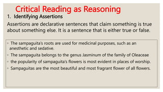 Critical Reading as Reasoning
1. Identifying Assertions
Assertions are declarative sentences that claim something is true
about something else. It is a sentence that is either true or false.
◦ The sampaguita’s roots are used for medicinal purposes, such as an
anesthetic and sedative.
◦ The sampaguita belongs to the genus Jasminum of the family of Oleaceae
◦ the popularity of sampaguita’s flowers is most evident in places of worship.
◦ Sampaguitas are the most beautiful and most fragrant flower of all flowers.
 