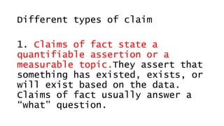 Different types of claim
1. Claims of fact state a
quantifiable assertion or a
measurable topic.They assert that
something has existed, exists, or
will exist based on the data.
Claims of fact usually answer a
“what” question.
 