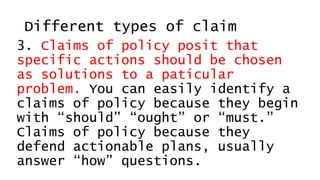 Different types of claim
3. Claims of policy posit that
specific actions should be chosen
as solutions to a paticular
problem. You can easily identify a
claims of policy because they begin
with “should” “ought” or “must.”
Claims of policy because they
defend actionable plans, usually
answer “how” questions.
 