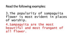 Read the following examples:
3.The popularity of sampaguita
flower is most evident in places
of worship.
4.Sampaguita are the most
beautiful and most frangant of
all flower.
 