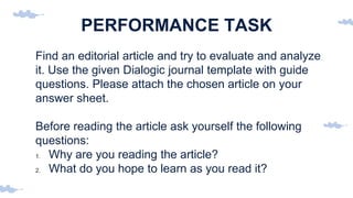 PERFORMANCE TASK
Find an editorial article and try to evaluate and analyze
it. Use the given Dialogic journal template with guide
questions. Please attach the chosen article on your
answer sheet.
Before reading the article ask yourself the following
questions:
1. Why are you reading the article?
2. What do you hope to learn as you read it?
 
