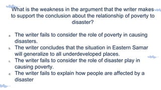 What is the weakness in the argument that the writer makes
to support the conclusion about the relationship of poverty to
disaster?
a. The writer fails to consider the role of poverty in causing
disasters.
b. The writer concludes that the situation in Eastern Samar
will generalize to all underdeveloped places.
c. The writer fails to consider the role of disaster play in
causing poverty.
d. The writer fails to explain how people are affected by a
disaster
 
