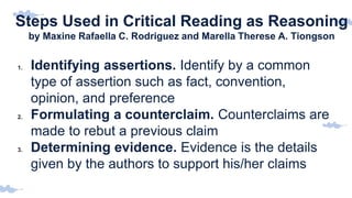 Steps Used in Critical Reading as Reasoning
by Maxine Rafaella C. Rodriguez and Marella Therese A. Tiongson
1. Identifying assertions. Identify by a common
type of assertion such as fact, convention,
opinion, and preference
2. Formulating a counterclaim. Counterclaims are
made to rebut a previous claim
3. Determining evidence. Evidence is the details
given by the authors to support his/her claims
 