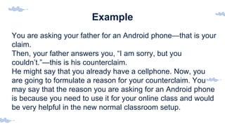 Example
You are asking your father for an Android phone—that is your
claim.
Then, your father answers you, “I am sorry, but you
couldn’t.”—this is his counterclaim.
He might say that you already have a cellphone. Now, you
are going to formulate a reason for your counterclaim. You
may say that the reason you are asking for an Android phone
is because you need to use it for your online class and would
be very helpful in the new normal classroom setup.
 