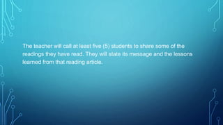 The teacher will call at least five (5) students to share some of the
readings they have read. They will state its message and the lessons
learned from that reading article.
 