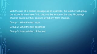 With the use of a certain passage as an example, the teacher will group
the students into three (3) to discuss the lesson of the day. Groupings
shall be based on their seats to avoid any form of noise.
Group 1: What the text says
Group 2: What the text describes
Group 3: Interpretation of the text
 