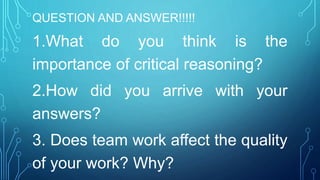 QUESTION AND ANSWER!!!!!
1.What do you think is the
importance of critical reasoning?
2.How did you arrive with your
answers?
3. Does team work affect the quality
of your work? Why?
 