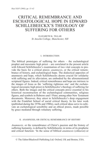 HeyJ XLIV (2003), pp. 15–42



   CRITICAL REMEMBRANCE AND
 ESCHATOLOGICAL HOPE IN EDWARD
  SCHILLEBEECKX’S THEOLOGY OF
      SUFFERING FOR OTHERS
                              ELIZABETH K. TILLAR
                        St Anselm College, Manchester, NH




                                I. INTRODUCTION

The biblical prototypes of suffering for others – the eschatological
prophet and messianic high priest – are correlated in the present article
with Edward Schillebeeckx’s examination of two vital concepts to pro-
vide the basis for a critical praxis: anamnesis, or the critical remem-
brance of history, and eschatological hope. The dialectical opposites of
anamnesis and hope, which Schillebeeckx deems crucial for solidarity
with suffering and its alleviation, are embodied by the aforementioned
scriptural figures. Indeed, critical remembrance and hope are intrinsic to
the images of Jesus as the ‘suffering righteous one’ and the eschato-
logical messianic high priest in Schillebeeckx’s theology of suffering for
others. Both the images and the critical concepts prove essential in his
historical reconstruction of the eschatological communities, religious
figures, and symbols in Hebrews and 1 Peter, among other New Testament
documents. Moreover, they attest to Schillebeeckx’s deep engagement
with the Frankfurt School of social critical theory. In his later work
(published during the 1970s and 1980s), such critical ideas serve to culti-
vate an eschatological sensibility and an ethical praxis, made possible
by grace mediated through voluntary suffering.


         II. ANAMNESIS, OR CRITICAL REMEMBRANCE OF HISTORY

Anamnesis, or the remembrance of Christ’s passion and the history of
suffering humanity, is defined by Schillebeeckx in terms of its prophetic
and critical function: ‘In the sense of biblical anamnesis (zikkaron) or


     © The Editor/Blackwell Publishing Ltd. Oxford, UK and Boston, USA.
 