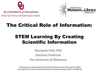 The Critical Role of Information:
STEM Learning By Creating
Scientific Information
Kyungwon Koh, PhD
Assistant Professor 
The University of Oklahoma
This project was made possible by the Institute of Museum and Library Services (IMLS) 
Laura Bush 21st Century Librarian Early Career Development program [RE‐07‐14‐0048‐14]
 
