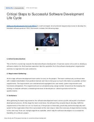 Critical Steps to Successful Software Development
Life Cycle
by SynapseIndia a few seconds ago
Software Development Life Cycle (SDLC) is a well-arranged, structured and sequenced process to develop the
intended software product. SDLC framework includes the following steps:
IMGUR · 2 DAYS
AGO
1. Initial Communication:
This is the first crucial step towards the desired software development. A business owner who wants to develop a
software solution for their business operation take the quotation from the software development organization
and tries to negotiate the costs and terms.
2. Requirement Gathering:
At this stage software development team works to carry on the project. The team continuously communicates
with multiple stakeholders from problem domain and tries to bring out as much information as possible on their
requirements. The requirements are considered and segregated into user needs, system requirements and
functional anticipations. The requirements are accumulated using a large number of practices like studying the
existing or obsolete software, scheduling interviews of developers or collecting solutions from the
questionnaires.
3. Usefulness:
After gathering the basic requirements, the software development team comes up with a blue print of software
development process. At this stage the team scrutinizes, the software they are planning to develop, fulfill the
requirements of the client or not. It is found out, if the project is financially, practically and technologically well
suited for the organization then this is processed on the next step or make the necessary changes before moving
to the next step. There are multiple algorithms available, which help the software developers to conclude the
feasibility of a software project.
https://storify.com/ITCompany/critical-steps-to-successful-software-development-
 