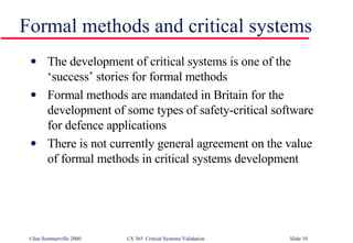 Formal methods and critical systems The development of critical systems is one of the ‘success’ stories for formal methods Formal methods are mandated in Britain for the development of some types of safety-critical software for defence applications There is not currently general agreement on the value of formal methods in critical systems development 
