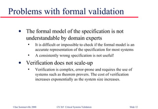 Problems with formal validation The formal model of the specification is not understandable by domain experts It is difficult or impossible to check if the formal model is an accurate representation of the specification for most systems A consistently wrong specification is not useful! Verification does not scale-up Verification is complex, error-prone and requires the use of systems such as theorem provers. The cost of verification increases exponentially as the system size increases. 