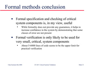 Formal methods conclusion Formal specification and checking of critical system components is, in my view, useful While formality does not provide any guarantees, it helps to increase confidence in the system by demonstrating that some classes of error are not present Formal verification is only likely to be used for very small, critical, system components About 5-6000 lines of code seems to be the upper limit for practical verification 