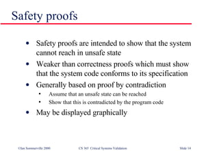 Safety proofs Safety proofs are intended to show that the system cannot reach in unsafe state Weaker than correctness proofs which must show that the system code conforms to its specification Generally based on proof by contradiction Assume that an unsafe state can be reached Show that this is contradicted by the program code May be displayed graphically 