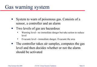 Gas warning system System to warn of poisonous gas. Consists of a sensor, a controller and an alarm Two levels of gas are hazardous Warning level - no immediate danger but take action to reduce level Evacuate level - immediate danger. Evacuate the area The controller takes air samples, computes the gas level and then decides whether or not the alarm should be activated 
