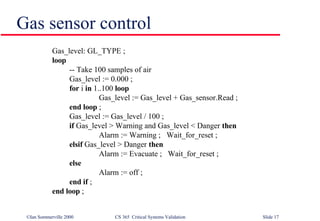 Gas sensor control Gas_level: GL_TYPE ;  loop -- Take 100 samples of air Gas_level := 0.000 ; for  i  in  1..100  loop Gas_level := Gas_level + Gas_sensor.Read ; end loop  ; Gas_level := Gas_level / 100 ; if  Gas_level > Warning and Gas_level < Danger  then Alarm := Warning ;  Wait_for_reset ; elsif  Gas_level > Danger  then Alarm := Evacuate ;  Wait_for_reset ; else Alarm := off ;  end if  ; end loop  ; 