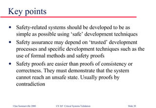 Key points Safety-related systems should be developed to be as simple as possible using ‘safe’ development techniques Safety assurance may depend on ‘trusted’ development processes and specific development techniques such as the use of formal methods and safety proofs Safety proofs are easier than proofs of consistency or correctness. They must demonstrate that the system cannot reach an unsafe state. Usually proofs by contradiction 