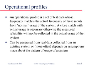 Operational profiles An operational profile is a set of test data whose frequency matches the actual frequency of these inputs from ‘normal’ usage of the system. A close match with actual usage is necessary otherwise the measured reliability will not be reflected in the actual usage of the system Can be generated from real data collected from an existing system or (more often) depends on assumptions made about the pattern of usage of a system 