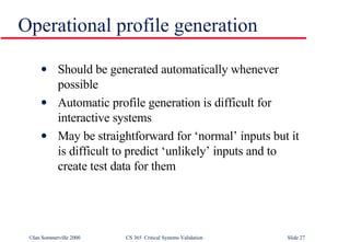 Operational profile generation Should be generated automatically whenever possible Automatic profile generation is difficult for interactive systems May be straightforward for ‘normal’ inputs but it is difficult to predict ‘unlikely’ inputs and to create test data for them 