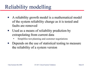 A reliability growth model is a mathematical model of the system reliability change as it is tested and faults are removed Used as a means of reliability prediction by extrapolating from current data Simplifies test planning and customer negotiations Depends on the use of statistical testing to measure the reliability of a system version Reliability modelling 
