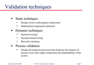 Validation techniques Static techniques Design reviews and program inspections Mathematical arguments and proof Dynamic techniques Statistical testing Scenario-based testing Run-time checking Process validation Design development processes that minimise the chances of process errors that might compromise the dependability of the system 