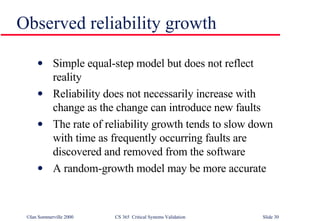 Observed reliability growth Simple equal-step model but does not reflect reality Reliability does not necessarily increase with change as the change can introduce new faults The rate of reliability growth tends to slow down with time as frequently occurring faults are discovered and removed from the software A random-growth model may be more accurate 