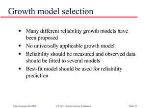 Growth model selection Many different reliability growth models have been proposed No universally applicable growth model Reliability should be measured and observed data should be fitted to several models Best-fit model should be used for reliability prediction 