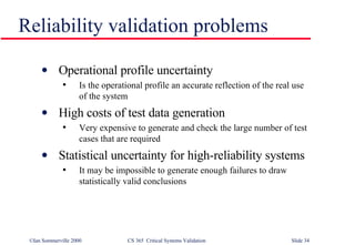 Operational profile uncertainty Is the operational profile an accurate reflection of the real use of the system High costs of test data generation Very expensive to generate and check the large number of test cases that are required Statistical uncertainty for high-reliability systems It may be impossible to generate enough failures to draw statistically valid conclusions Reliability validation problems 