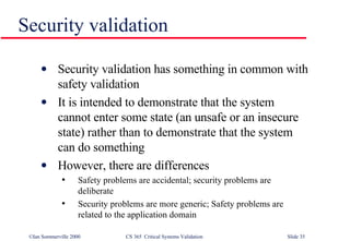 Security validation Security validation has something in common with safety validation It is intended to demonstrate that the system cannot enter some state (an unsafe or an insecure state) rather than to demonstrate that the system can do something However, there are differences Safety problems are accidental; security problems are deliberate Security problems are more generic; Safety problems are related to the application domain 