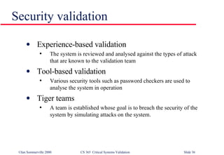 Security validation Experience-based validation The system is reviewed and analysed against the types of attack that are known to the validation team Tool-based validation Various security tools such as password checkers are used to analyse the system in operation Tiger teams A team is established whose goal is to breach the security of the system by simulating attacks on the system. 