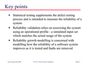 Key points Statistical testing supplements the defect testing process and is intended to measure the reliability of a system Reliability validation relies on exercising the system using an operational profile - a simulated input set which matches the actual usage of the system Reliability growth modelling is concerned with modelling how the reliability of a software system improves as it is tested and faults are removed 