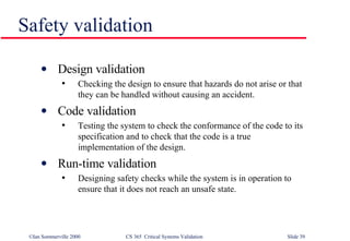 Safety validation Design validation Checking the design to ensure that hazards do not arise or that they can be handled without causing an accident. Code validation Testing the system to check the conformance of the code to its specification and to check that the code is a true implementation of the design. Run-time validation Designing safety checks while the system is in operation to ensure that it does not reach an unsafe state. 