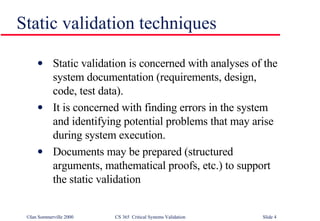 Static validation techniques Static validation is concerned with analyses of the system documentation (requirements, design, code, test data). It is concerned with finding errors in the system and identifying potential problems that may arise during system execution. Documents may be prepared (structured arguments, mathematical proofs, etc.) to support the static validation 