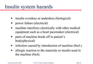insulin overdose or underdose (biological) power failure (electrical) machine interferes electrically with other medical equipment such as a heart pacemaker (electrical) parts of machine break off in patient’s body(physical) infection caused by introduction of machine (biol.) allergic reaction to the materials or insulin used in the machine (biol). Insulin system hazards 