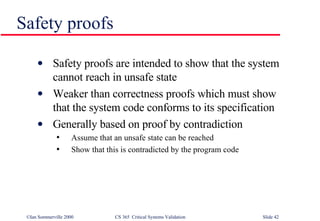 Safety proofs Safety proofs are intended to show that the system cannot reach in unsafe state Weaker than correctness proofs which must show that the system code conforms to its specification Generally based on proof by contradiction Assume that an unsafe state can be reached Show that this is contradicted by the program code 