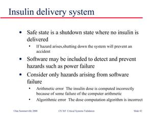 Insulin delivery system Safe state is a shutdown state where no insulin is delivered If hazard arises,shutting down the system will prevent an accident Software may be included to detect and prevent hazards such as power failure Consider only hazards arising from software failure Arithmetic error  The insulin dose is computed incorrectly because of some failure of the computer arithmetic Algorithmic error  The dose computation algorithm is incorrect 