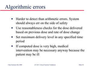 Harder to detect than arithmetic errors. System should always err on the side of safety Use reasonableness checks for the dose delivered based on previous dose and rate of dose change Set maximum delivery level in any specified time period If computed dose is very high, medical intervention may be necessary anyway because the patient may be ill Algorithmic errors 