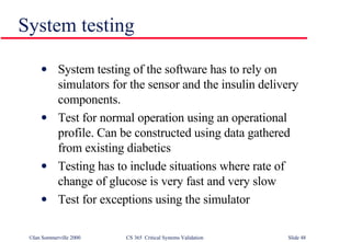 System testing System testing of the software has to rely on simulators for the sensor and the insulin delivery components. Test for normal operation using an operational profile. Can be constructed using data gathered from existing diabetics Testing has to include situations where rate of change of glucose is very fast and very slow Test for exceptions using the simulator 